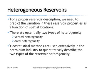 Heterogeneous Reservoirs
For a proper reservoir description, we need to
predict the variation in these reservoir properties as
a function of spatial locations.
There are essentially two types of heterogeneity:
Vertical heterogeneity
Areal heterogeneity

Geostatistical methods are used extensively in the
petroleum industry to quantitatively describe the
two types of the reservoir heterogeneity.

2013 H. AlamiNia

Reservoir Engineering 1 Course: Darcy’s Law & Permeability

44

 
