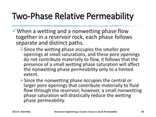Two-Phase Relative Permeability
When a wetting and a nonwetting phase flow
together in a reservoir rock, each phase follows
separate and distinct paths.
Since the wetting phase occupies the smaller pore
openings at small saturations, and these pore openings
do not contribute materially to flow, it follows that the
presence of a small wetting phase saturation will affect
the nonwetting phase permeability only to a limited
extent.
Since the nonwetting phase occupies the central or
larger pore openings that contribute materially to fluid
flow through the reservoir, however, a small nonwetting
phase saturation will drastically reduce the wetting
phase permeability.
2013 H. AlamiNia

Reservoir Engineering 1 Course: Darcy’s Law & Permeability

46

 