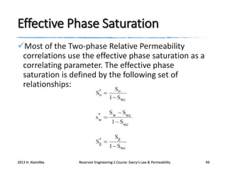Effective Phase Saturation
Most of the Two-phase Relative Permeability
correlations use the effective phase saturation as a
correlating parameter. The effective phase
saturation is defined by the following set of
relationships:

2013 H. AlamiNia

Reservoir Engineering 1 Course: Darcy’s Law & Permeability

49

 