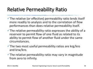 Relative Permeability Ratio
The relative (or effective) permeability ratio lends itself
more readily to analysis and to the correlation of flow
performances than does relative permeability itself.
The relative permeability ratio expresses the ability of a
reservoir to permit flow of one fluid as related to its
ability to permit flow of another fluid under the same
circumstances.
The two most useful permeability ratios are krg/kro
and krw/kro.
The relative permeability ratio may vary in magnitude
from zero to infinity.
2013 H. AlamiNia

Reservoir Engineering 1 Course: Darcy’s Law & Permeability

50

 
