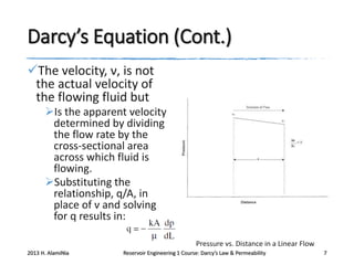 Darcy’s Equation (Cont.)
The velocity, ν, is not
the actual velocity of
the flowing fluid but
Is the apparent velocity
determined by dividing
the flow rate by the
cross-sectional area
across which fluid is
flowing.
Substituting the
relationship, q/A, in
place of ν and solving
for q results in:
Pressure vs. Distance in a Linear Flow
2013 H. AlamiNia

Reservoir Engineering 1 Course: Darcy’s Law & Permeability

7

 
