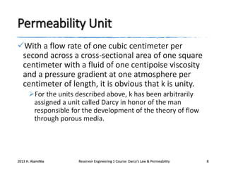 Permeability Unit
With a flow rate of one cubic centimeter per
second across a cross-sectional area of one square
centimeter with a fluid of one centipoise viscosity
and a pressure gradient at one atmosphere per
centimeter of length, it is obvious that k is unity.
For the units described above, k has been arbitrarily
assigned a unit called Darcy in honor of the man
responsible for the development of the theory of flow
through porous media.

2013 H. AlamiNia

Reservoir Engineering 1 Course: Darcy’s Law & Permeability

8

 