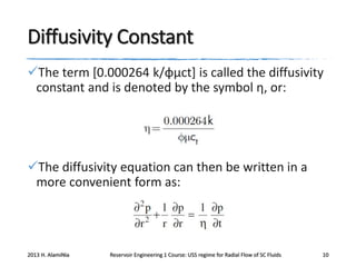 Diffusivity Constant
The term [0.000264 k/φμct] is called the diffusivity
constant and is denoted by the symbol η, or:

The diffusivity equation can then be written in a
more convenient form as:

2013 H. AlamiNia

Reservoir Engineering 1 Course: USS regime for Radial Flow of SC Fluids

10

 