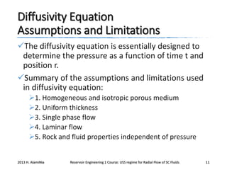 Diffusivity Equation
Assumptions and Limitations
The diffusivity equation is essentially designed to
determine the pressure as a function of time t and
position r.
Summary of the assumptions and limitations used
in diffusivity equation:
1. Homogeneous and isotropic porous medium
2. Uniform thickness
3. Single phase flow
4. Laminar flow
5. Rock and fluid properties independent of pressure

2013 H. AlamiNia

Reservoir Engineering 1 Course: USS regime for Radial Flow of SC Fluids

11

 