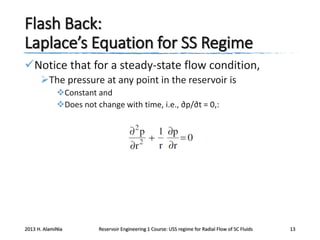 Flash Back:
Laplace’s Equation for SS Regime
Notice that for a steady-state flow condition,
The pressure at any point in the reservoir is
Constant and
Does not change with time, i.e., ∂p/∂t = 0,:

2013 H. AlamiNia

Reservoir Engineering 1 Course: USS regime for Radial Flow of SC Fluids

13

 