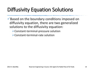 Diffusivity Equation Solutions
Based on the boundary conditions imposed on
diffusivity equation, there are two generalized
solutions to the diffusivity equation:
Constant-terminal-pressure solution
Constant-terminal-rate solution

2013 H. AlamiNia

Reservoir Engineering 1 Course: USS regime for Radial Flow of SC Fluids

14

 