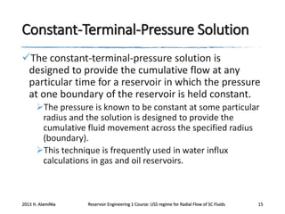 Constant-Terminal-Pressure Solution
The constant-terminal-pressure solution is
designed to provide the cumulative flow at any
particular time for a reservoir in which the pressure
at one boundary of the reservoir is held constant.
The pressure is known to be constant at some particular
radius and the solution is designed to provide the
cumulative fluid movement across the specified radius
(boundary).
This technique is frequently used in water influx
calculations in gas and oil reservoirs.

2013 H. AlamiNia

Reservoir Engineering 1 Course: USS regime for Radial Flow of SC Fluids

15

 