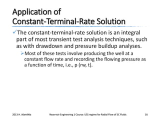 Application of
Constant-Terminal-Rate Solution
The constant-terminal-rate solution is an integral
part of most transient test analysis techniques, such
as with drawdown and pressure buildup analyses.
Most of these tests involve producing the well at a
constant flow rate and recording the flowing pressure as
a function of time, i.e., p (rw, t).

2013 H. AlamiNia

Reservoir Engineering 1 Course: USS regime for Radial Flow of SC Fluids

16

 