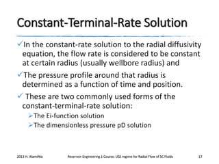 Constant-Terminal-Rate Solution
In the constant-rate solution to the radial diffusivity
equation, the flow rate is considered to be constant
at certain radius (usually wellbore radius) and
The pressure profile around that radius is
determined as a function of time and position.
 These are two commonly used forms of the
constant-terminal-rate solution:
The Ei-function solution
The dimensionless pressure pD solution

2013 H. AlamiNia

Reservoir Engineering 1 Course: USS regime for Radial Flow of SC Fluids

17

 