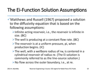 The Ei-Function Solution Assumptions
Matthews and Russell (1967) proposed a solution
to the diffusivity equation that is based on the
following assumptions:
Infinite acting reservoir, i.e., the reservoir is infinite in
size. (BC)
The well is producing at a constant flow rate. (BC)
The reservoir is at a uniform pressure, pi, when
production begins. (IC)
The well, with a wellbore radius of rw, is centered in a
cylindrical reservoir of radius re. (The Ei solution is
commonly referred to as the line-source solution.)
No flow across the outer boundary, i.e., at re.
2013 H. AlamiNia

Reservoir Engineering 1 Course: USS regime for Radial Flow of SC Fluids

19

 