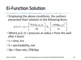 Ei-Function Solution
Employing the above conditions, the authors
presented their solution in the following form:

Where p (r, t) = pressure at radius r from the well
after t hours
t = time, hrs
k = permeability, md
Qo = flow rate, STB/day
2013 H. AlamiNia

Reservoir Engineering 1 Course: USS regime for Radial Flow of SC Fluids

20

 