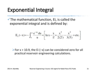 Exponential Integral
The mathematical function, Ei, is called the
exponential integral and is defined by:

For x > 10.9, the Ei (−x) can be considered zero for all
practical reservoir engineering calculations.

2013 H. AlamiNia

Reservoir Engineering 1 Course: USS regime for Radial Flow of SC Fluids

21

 