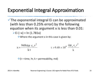 Exponential Integral Approximation
The exponential integral Ei can be approximated
(with less than 0.25% error) by the following
equation when its argument x is less than 0.01:
Ei (−x) = ln (1.781x)
Where the argument x in this case is given by:

(t = time, hr, k = permeability, md)

2013 H. AlamiNia

Reservoir Engineering 1 Course: USS regime for Radial Flow of SC Fluids

23

 