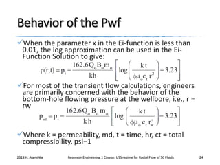 Behavior of the Pwf
When the parameter x in the Ei-function is less than
0.01, the log approximation can be used in the EiFunction Solution to give:

For most of the transient flow calculations, engineers
are primarily concerned with the behavior of the
bottom-hole flowing pressure at the wellbore, i.e., r =
rw

Where k = permeability, md, t = time, hr, ct = total
compressibility, psi−1
2013 H. AlamiNia

Reservoir Engineering 1 Course: USS regime for Radial Flow of SC Fluids

24

 