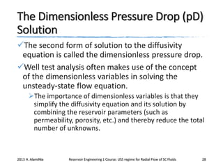 The Dimensionless Pressure Drop (pD)
Solution
The second form of solution to the diffusivity
equation is called the dimensionless pressure drop.
Well test analysis often makes use of the concept
of the dimensionless variables in solving the
unsteady-state flow equation.
The importance of dimensionless variables is that they
simplify the diffusivity equation and its solution by
combining the reservoir parameters (such as
permeability, porosity, etc.) and thereby reduce the total
number of unknowns.

2013 H. AlamiNia

Reservoir Engineering 1 Course: USS regime for Radial Flow of SC Fluids

28

 
