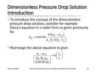 Dimensionless Pressure Drop Solution
Introduction
To introduce the concept of the dimensionless
pressure drop solution, consider for example
Darcy’s equation in a radial form as given previously
by:

Rearrange the above equation to give:

2013 H. AlamiNia

Reservoir Engineering 1 Course: USS regime for Radial Flow of SC Fluids

29

 