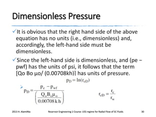 Dimensionless Pressure
It is obvious that the right hand side of the above
equation has no units (i.e., dimensionless) and,
accordingly, the left-hand side must be
dimensionless.
Since the left-hand side is dimensionless, and (pe −
pwf) has the units of psi, it follows that the term
[Qo Bo μo/ (0.00708kh)] has units of pressure.


2013 H. AlamiNia

Reservoir Engineering 1 Course: USS regime for Radial Flow of SC Fluids

30

 