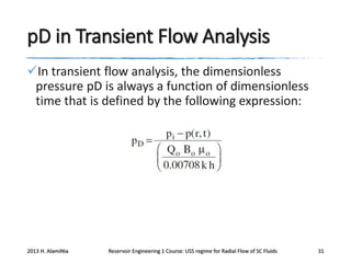 pD in Transient Flow Analysis
In transient flow analysis, the dimensionless
pressure pD is always a function of dimensionless
time that is defined by the following expression:

2013 H. AlamiNia

Reservoir Engineering 1 Course: USS regime for Radial Flow of SC Fluids

31

 