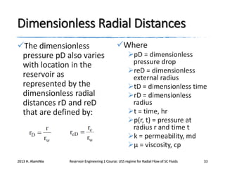 Dimensionless Radial Distances
The dimensionless
pressure pD also varies
with location in the
reservoir as
represented by the
dimensionless radial
distances rD and reD
that are defined by:

2013 H. AlamiNia

Where
pD = dimensionless
pressure drop
reD = dimensionless
external radius
tD = dimensionless time
rD = dimensionless
radius
t = time, hr
p(r, t) = pressure at
radius r and time t
k = permeability, md
μ = viscosity, cp

Reservoir Engineering 1 Course: USS regime for Radial Flow of SC Fluids

33

 