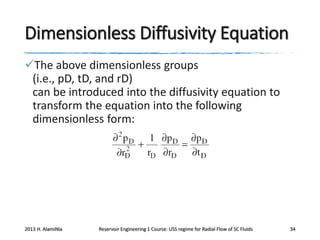 Dimensionless Diffusivity Equation
The above dimensionless groups
(i.e., pD, tD, and rD)
can be introduced into the diffusivity equation to
transform the equation into the following
dimensionless form:

2013 H. AlamiNia

Reservoir Engineering 1 Course: USS regime for Radial Flow of SC Fluids

34

 