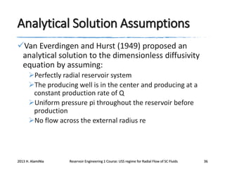 Analytical Solution Assumptions
Van Everdingen and Hurst (1949) proposed an
analytical solution to the dimensionless diffusivity
equation by assuming:
Perfectly radial reservoir system
The producing well is in the center and producing at a
constant production rate of Q
Uniform pressure pi throughout the reservoir before
production
No flow across the external radius re

2013 H. AlamiNia

Reservoir Engineering 1 Course: USS regime for Radial Flow of SC Fluids

36

 