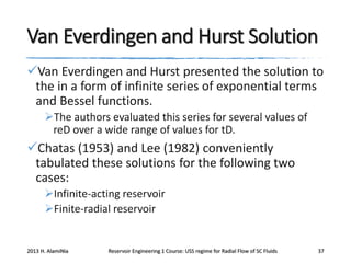 Van Everdingen and Hurst Solution
Van Everdingen and Hurst presented the solution to
the in a form of infinite series of exponential terms
and Bessel functions.
The authors evaluated this series for several values of
reD over a wide range of values for tD.

Chatas (1953) and Lee (1982) conveniently
tabulated these solutions for the following two
cases:
Infinite-acting reservoir
Finite-radial reservoir

2013 H. AlamiNia

Reservoir Engineering 1 Course: USS regime for Radial Flow of SC Fluids

37

 