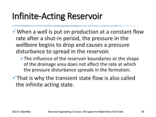 Infinite-Acting Reservoir
When a well is put on production at a constant flow
rate after a shut-in period, the pressure in the
wellbore begins to drop and causes a pressure
disturbance to spread in the reservoir.
The influence of the reservoir boundaries or the shape
of the drainage area does not affect the rate at which
the pressure disturbance spreads in the formation.

That is why the transient state flow is also called
the infinite acting state.

2013 H. AlamiNia

Reservoir Engineering 1 Course: USS regime for Radial Flow of SC Fluids

38

 