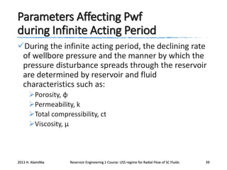Parameters Affecting Pwf
during Infinite Acting Period
During the infinite acting period, the declining rate
of wellbore pressure and the manner by which the
pressure disturbance spreads through the reservoir
are determined by reservoir and fluid
characteristics such as:
Porosity, φ
Permeability, k
Total compressibility, ct
Viscosity, μ

2013 H. AlamiNia

Reservoir Engineering 1 Course: USS regime for Radial Flow of SC Fluids

39

 