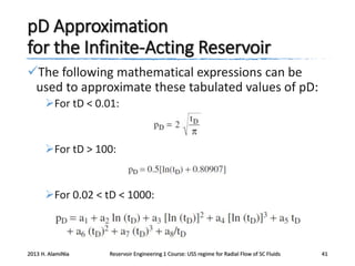 pD Approximation
for the Infinite-Acting Reservoir
The following mathematical expressions can be
used to approximate these tabulated values of pD:
For tD < 0.01:

For tD > 100:

For 0.02 < tD < 1000:

2013 H. AlamiNia

Reservoir Engineering 1 Course: USS regime for Radial Flow of SC Fluids

41

 