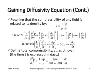Gaining Diffusivity Equation (Cont.)
Recalling that the compressibility of any fluid is
related to its density by:

Define total compressibility, ct, as ct=c+cf,
(the time t is expressed in days.)

2013 H. AlamiNia

Reservoir Engineering 1 Course: USS regime for Radial Flow of SC Fluids

7

 
