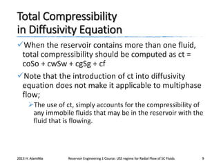 Total Compressibility
in Diffusivity Equation
When the reservoir contains more than one fluid,
total compressibility should be computed as ct =
coSo + cwSw + cgSg + cf
Note that the introduction of ct into diffusivity
equation does not make it applicable to multiphase
flow;
The use of ct, simply accounts for the compressibility of
any immobile fluids that may be in the reservoir with the
fluid that is flowing.

2013 H. AlamiNia

Reservoir Engineering 1 Course: USS regime for Radial Flow of SC Fluids

9

 