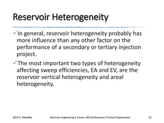 Reservoir Heterogeneity
In general, reservoir heterogeneity probably has
more influence than any other factor on the
performance of a secondary or tertiary injection
project.
The most important two types of heterogeneity
affecting sweep efficiencies, EA and EV, are the
reservoir vertical heterogeneity and areal
heterogeneity.

2013 H. AlamiNia

Reservoir Engineering 1 Course: W5L18 Recovery / Frontal Displacement

10

 