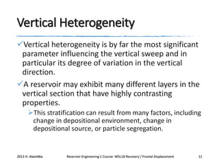 Vertical Heterogeneity
Vertical heterogeneity is by far the most significant
parameter influencing the vertical sweep and in
particular its degree of variation in the vertical
direction.
A reservoir may exhibit many different layers in the
vertical section that have highly contrasting
properties.
This stratification can result from many factors, including
change in depositional environment, change in
depositional source, or particle segregation.

2013 H. AlamiNia

Reservoir Engineering 1 Course: W5L18 Recovery / Frontal Displacement

11

 