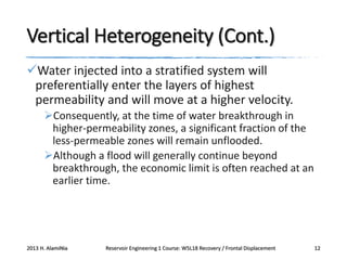 Vertical Heterogeneity (Cont.)
Water injected into a stratified system will
preferentially enter the layers of highest
permeability and will move at a higher velocity.
Consequently, at the time of water breakthrough in
higher-permeability zones, a significant fraction of the
less-permeable zones will remain unflooded.
Although a flood will generally continue beyond
breakthrough, the economic limit is often reached at an
earlier time.

2013 H. AlamiNia

Reservoir Engineering 1 Course: W5L18 Recovery / Frontal Displacement

12

 