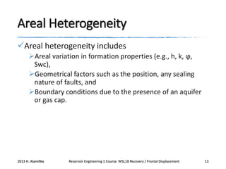Areal Heterogeneity
Areal heterogeneity includes
Areal variation in formation properties (e.g., h, k, ϕ,
Swc),
Geometrical factors such as the position, any sealing
nature of faults, and
Boundary conditions due to the presence of an aquifer
or gas cap.

2013 H. AlamiNia

Reservoir Engineering 1 Course: W5L18 Recovery / Frontal Displacement

13

 