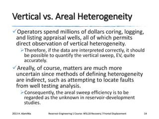 Vertical vs. Areal Heterogeneity
Operators spend millions of dollars coring, logging,
and listing appraisal wells, all of which permits
direct observation of vertical heterogeneity.
Therefore, if the data are interpreted correctly, it should
be possible to quantify the vertical sweep, EV, quite
accurately.

Areally, of course, matters are much more
uncertain since methods of defining heterogeneity
are indirect, such as attempting to locate faults
from well testing analysis.
Consequently, the areal sweep efficiency is to be
regarded as the unknown in reservoir-development
studies.
2013 H. AlamiNia

Reservoir Engineering 1 Course: W5L18 Recovery / Frontal Displacement

14

 