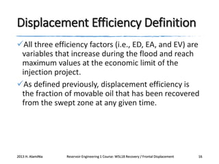 Displacement Efficiency Definition
All three efficiency factors (i.e., ED, EA, and EV) are
variables that increase during the flood and reach
maximum values at the economic limit of the
injection project.
As defined previously, displacement efficiency is
the fraction of movable oil that has been recovered
from the swept zone at any given time.

2013 H. AlamiNia

Reservoir Engineering 1 Course: W5L18 Recovery / Frontal Displacement

16

 