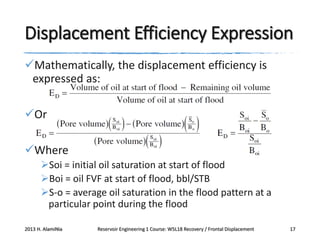 Displacement Efficiency Expression
Mathematically, the displacement efficiency is
expressed as:
Or
Where
Soi = initial oil saturation at start of flood
Boi = oil FVF at start of flood, bbl/STB
S-o = average oil saturation in the flood pattern at a
particular point during the flood
2013 H. AlamiNia

Reservoir Engineering 1 Course: W5L18 Recovery / Frontal Displacement

17

 