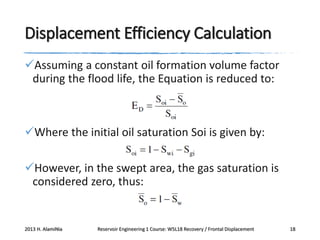 Displacement Efficiency Calculation
Assuming a constant oil formation volume factor
during the flood life, the Equation is reduced to:

Where the initial oil saturation Soi is given by:
However, in the swept area, the gas saturation is
considered zero, thus:

2013 H. AlamiNia

Reservoir Engineering 1 Course: W5L18 Recovery / Frontal Displacement

18

 