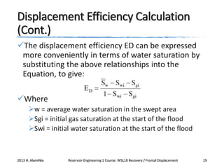 Displacement Efficiency Calculation
(Cont.)
The displacement efficiency ED can be expressed
more conveniently in terms of water saturation by
substituting the above relationships into the
Equation, to give:
Where
w = average water saturation in the swept area
Sgi = initial gas saturation at the start of the flood
Swi = initial water saturation at the start of the flood

2013 H. AlamiNia

Reservoir Engineering 1 Course: W5L18 Recovery / Frontal Displacement

19

 
