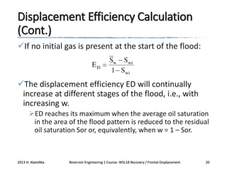 Displacement Efficiency Calculation
(Cont.)
If no initial gas is present at the start of the flood:

The displacement efficiency ED will continually
increase at different stages of the flood, i.e., with
increasing w.
ED reaches its maximum when the average oil saturation
in the area of the flood pattern is reduced to the residual
oil saturation Sor or, equivalently, when w = 1 – Sor.

2013 H. AlamiNia

Reservoir Engineering 1 Course: W5L18 Recovery / Frontal Displacement

20

 