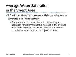 Average Water Saturation
in the Swept Area
ED will continually increase with increasing water
saturation in the reservoir.
The problem, of course, lies with developing an
approach for determining the increase in the average
water saturation in the swept area as a function of
cumulative water injected (or injection time).

2013 H. AlamiNia

Reservoir Engineering 1 Course: W5L18 Recovery / Frontal Displacement

23

 