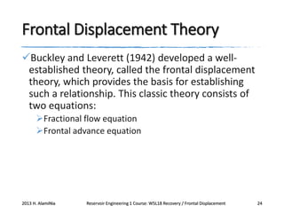 Frontal Displacement Theory
Buckley and Leverett (1942) developed a wellestablished theory, called the frontal displacement
theory, which provides the basis for establishing
such a relationship. This classic theory consists of
two equations:
Fractional flow equation
Frontal advance equation

2013 H. AlamiNia

Reservoir Engineering 1 Course: W5L18 Recovery / Frontal Displacement

24

 