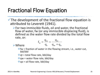 Fractional Flow Equation
The development of the fractional flow equation is
attributed to Leverett (1941).
For two immiscible fluids, oil and water, the fractional
flow of water, fw (or any immiscible displacing fluid), is
defined as the water flow rate divided by the total flow
rate, or:
Where
fw = fraction of water in the flowing stream, i.e., water cut,
bbl/bbl
qt = total flow rate, bbl/day
qw = water flow rate, bbl/day
qo = oil flow rate, bbl/day

2013 H. AlamiNia

Reservoir Engineering 1 Course: W5L18 Recovery / Frontal Displacement

25

 