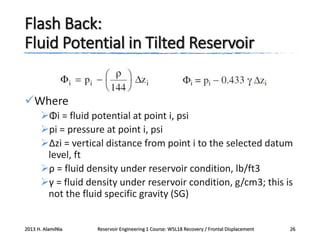 Flash Back:
Fluid Potential in Tilted Reservoir
Where
Φi = fluid potential at point i, psi
pi = pressure at point i, psi
Δzi = vertical distance from point i to the selected datum
level, ft
ρ = fluid density under reservoir condition, lb/ft3
γ = fluid density under reservoir condition, g/cm3; this is
not the fluid specific gravity (SG)

2013 H. AlamiNia

Reservoir Engineering 1 Course: W5L18 Recovery / Frontal Displacement

26

 