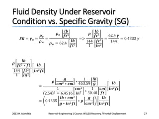 Fluid Density Under Reservoir
Condition vs. Specific Gravity (SG)
𝝆𝒐

𝒍𝒃
𝒇𝒕3

𝝆𝒐
𝑺𝑮 = 𝜸 𝒐 =
=
𝝆𝒘
𝝆 𝒘 = 62.4

𝒍𝒃
𝒇𝒕2 ∗ 𝒇𝒕
144 𝒇𝒕2
1
𝒊𝒏2
𝝆

𝒍𝒃
62.4 𝜸
𝒇𝒕3
=>
=
= 0.4333 𝜸
144 𝒇𝒕2
144
1
𝒊𝒏2
𝝆

𝒍𝒃
𝒇𝒕3

𝒍𝒃
𝒊𝒏2 𝒇𝒕
𝒈
1
𝒍𝒃
∗
𝒍𝒃
𝒄𝒎2 ∗ 𝒄𝒎 453.59 𝒈
=
1
𝒄𝒎2
1
𝒄𝒎 𝒊𝒏2 𝒇𝒕
∗ 30.48
𝒇𝒕
2.54 2 = 6.4516 𝒊𝒏2
𝒍𝒃 ∗ 𝒄𝒎3
𝒈
𝒍𝒃
= 0.4335
∗ 𝝆
𝒈 ∗ 𝒊𝒏2 𝒇𝒕
𝒄𝒎3
𝒊𝒏2 𝒇𝒕

𝝆

2013 H. AlamiNia

Reservoir Engineering 1 Course: W5L18 Recovery / Frontal Displacement

27

 