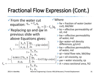 Fractional Flow Expression (Cont.)
From the water cut
equation:
Replacing qo and qw in
previous slide with
above Equations gives:

2013 H. AlamiNia

Where
 fw = fraction of water (water
cut), bbl/bbl
 ko = effective permeability of
oil, md
 kw = effective permeability
of water, md
 Δρ= water–oil density
differences, g/cm3
 kw = effective permeability
of water, md
 qt = total flow rate, bbl/day
 μo = oil viscosity, cp
 μw = water viscosity, cp
 A = cross-sectional area, ft2

Reservoir Engineering 1 Course: W5L18 Recovery / Frontal Displacement

31

 