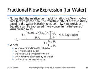 Fractional Flow Expression (for Water)
Noting that the relative permeability ratios kro/krw = ko/kw
and, for two-phase flow, the total flow rate qt are essentially
equal to the water injection rate, i.e., iw = qt, previous
Equation can be expressed more conveniently in terms of
kro/krw and iw as:

Where

 iw = water injection rate, bbl/day
 fw = water cut, bbl/bbl
 kro = relative permeability to oil
 krw = relative permeability to water
 k = absolute permeability, md

2013 H. AlamiNia

Reservoir Engineering 1 Course: W5L18 Recovery / Frontal Displacement

32

 