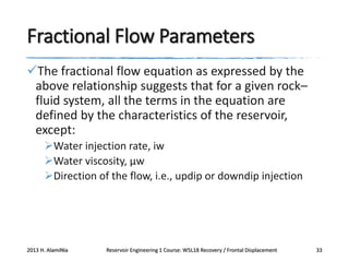 Fractional Flow Parameters
The fractional flow equation as expressed by the
above relationship suggests that for a given rock–
fluid system, all the terms in the equation are
defined by the characteristics of the reservoir,
except:
Water injection rate, iw
Water viscosity, μw
Direction of the flow, i.e., updip or downdip injection

2013 H. AlamiNia

Reservoir Engineering 1 Course: W5L18 Recovery / Frontal Displacement

33

 