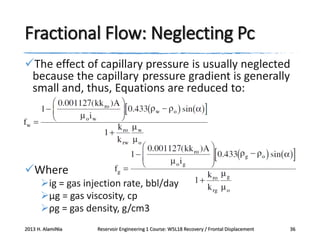 Fractional Flow: Neglecting Pc
The effect of capillary pressure is usually neglected
because the capillary pressure gradient is generally
small and, thus, Equations are reduced to:

Where
ig = gas injection rate, bbl/day
μg = gas viscosity, cp
ρg = gas density, g/cm3
2013 H. AlamiNia

Reservoir Engineering 1 Course: W5L18 Recovery / Frontal Displacement

36

 